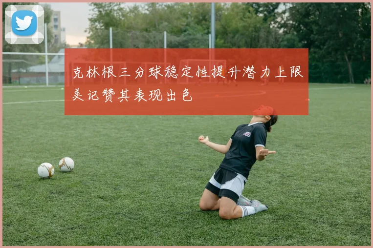 克林根三分球稳定性提升潜力上限美记赞其表现出色