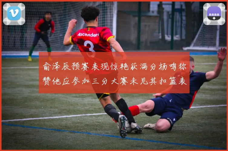 俞泽辰预赛表现惊艳获满分杨鸣称赞他应参加三分大赛未见其扣篮表现