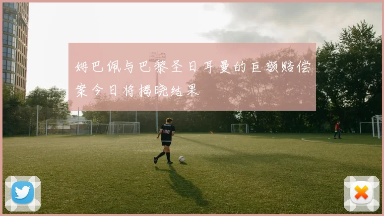 姆巴佩与巴黎圣日耳曼的巨额赔偿案今日将揭晓结果