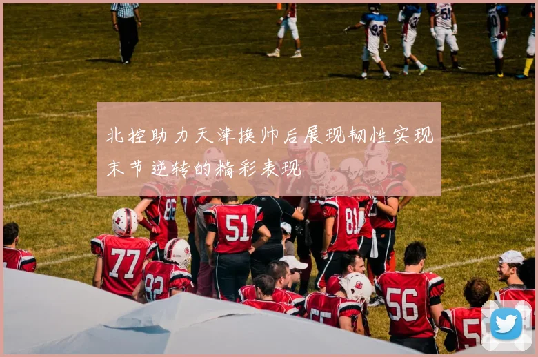 北控助力天津换帅后展现韧性实现末节逆转的精彩表现
