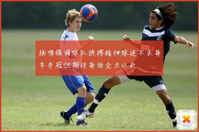 杨鸣强调球队拼搏精神球迷不求每年夺冠但期待每场全力以赴