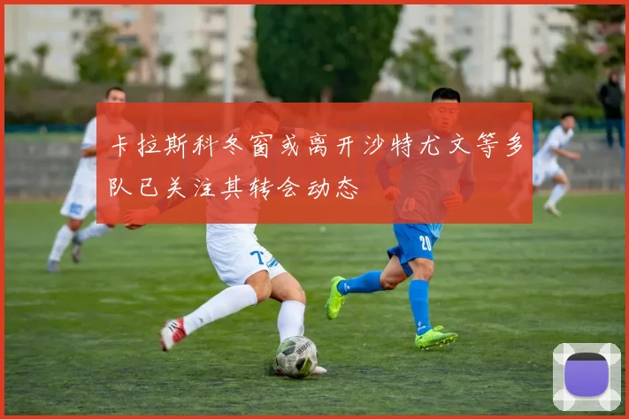 卡拉斯科冬窗或离开沙特尤文等多队已关注其转会动态