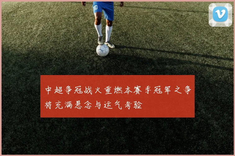 中超争冠战火重燃本赛季冠军之争将充满悬念与运气考验