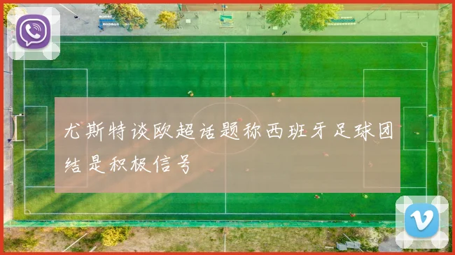 尤斯特谈欧超话题称西班牙足球团结是积极信号