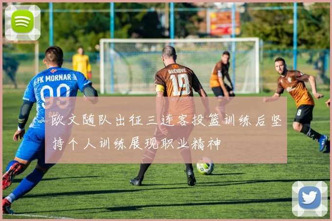 欧文随队出征三连客投篮训练后坚持个人训练展现职业精神