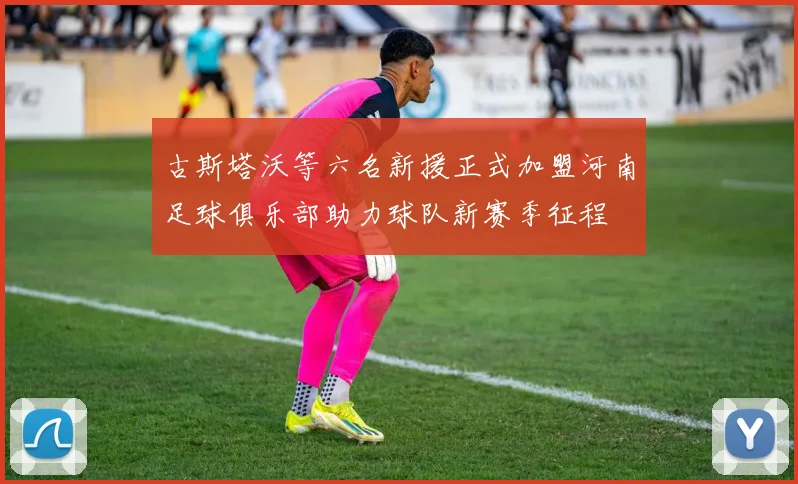 古斯塔沃等六名新援正式加盟河南足球俱乐部助力球队新赛季征程