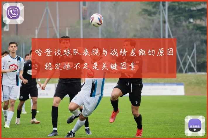 哈登谈球队表现与战绩差距的原因：稳定性不足是关键因素