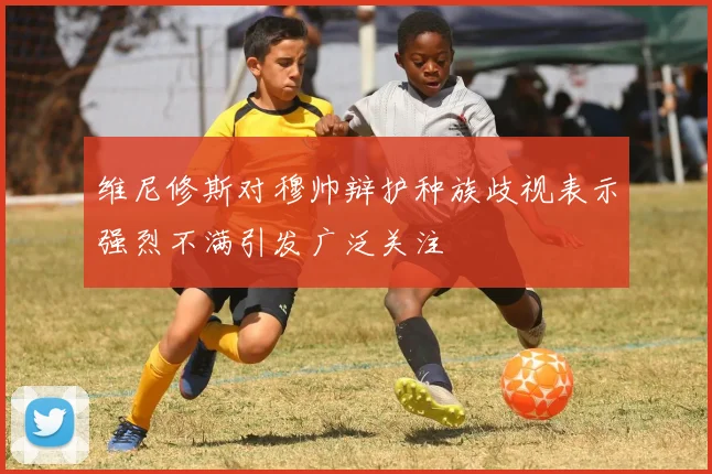 维尼修斯对穆帅辩护种族歧视表示强烈不满引发广泛关注