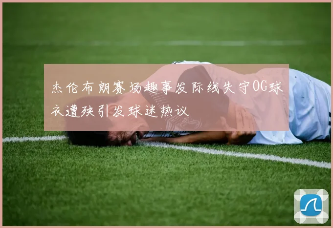 杰伦布朗赛场趣事发际线失守OG球衣遭殃引发球迷热议