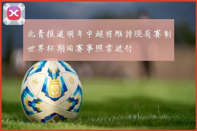 北青报道明年中超将维持现有赛制世界杯期间赛事照常进行
