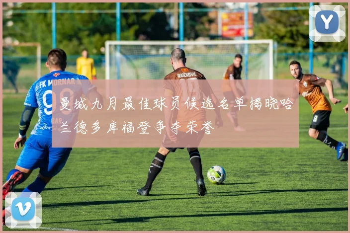 曼城九月最佳球员候选名单揭晓哈兰德多库福登争夺荣誉