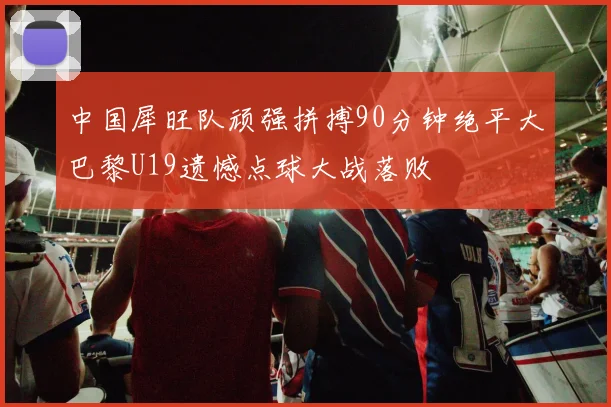 中国犀旺队顽强拼搏90分钟绝平大巴黎U19遗憾点球大战落败