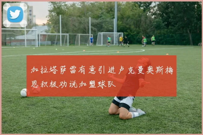 加拉塔萨雷有意引进卢克曼奥斯梅恩积极劝说加盟球队