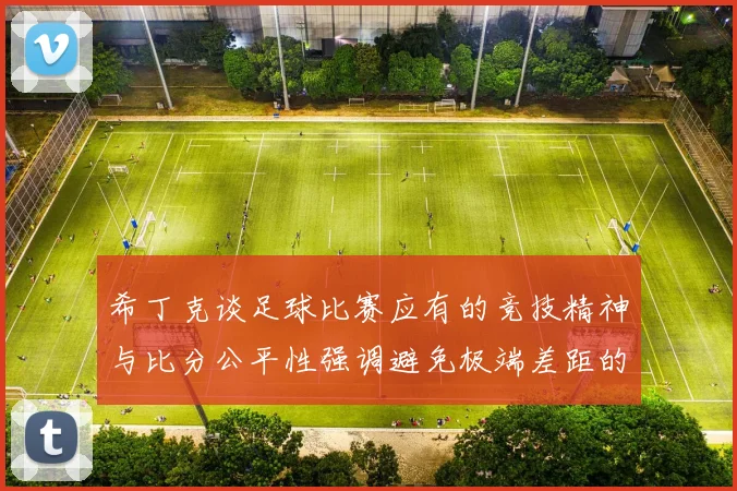 希丁克谈足球比赛应有的竞技精神与比分公平性强调避免极端差距的必要性