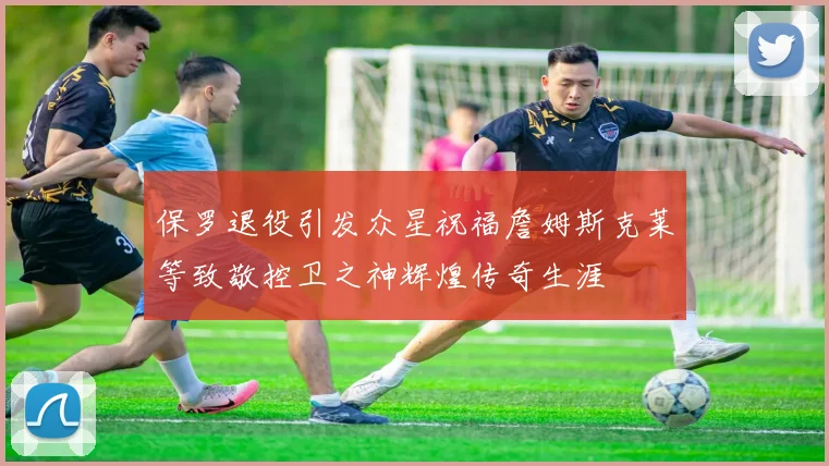 保罗退役引发众星祝福詹姆斯克莱等致敬控卫之神辉煌传奇生涯