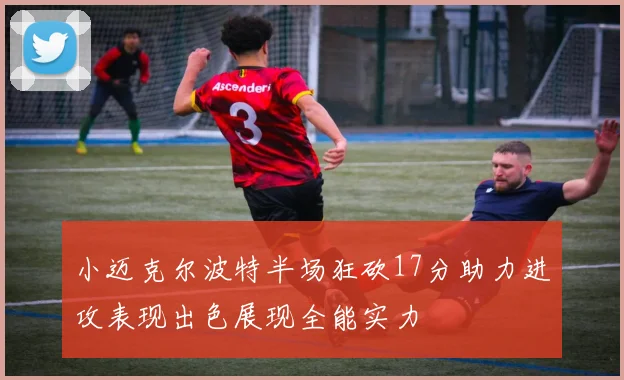 小迈克尔波特半场狂砍17分助力进攻表现出色展现全能实力