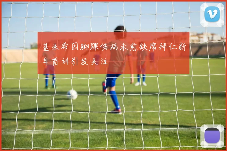 基米希因脚踝伤病未愈缺席拜仁新年首训引发关注