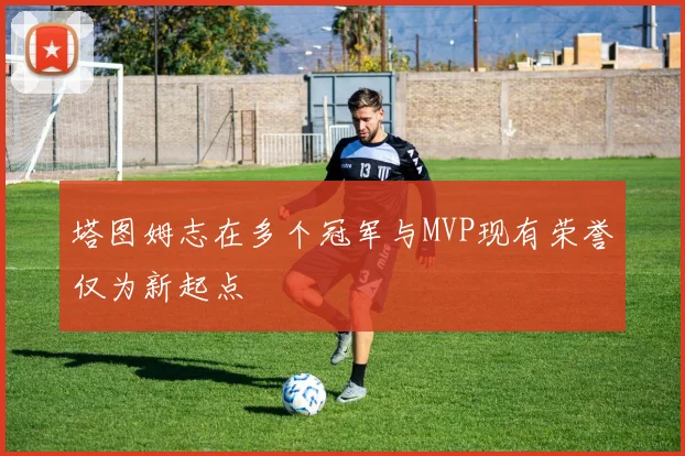 塔图姆志在多个冠军与MVP现有荣誉仅为新起点
