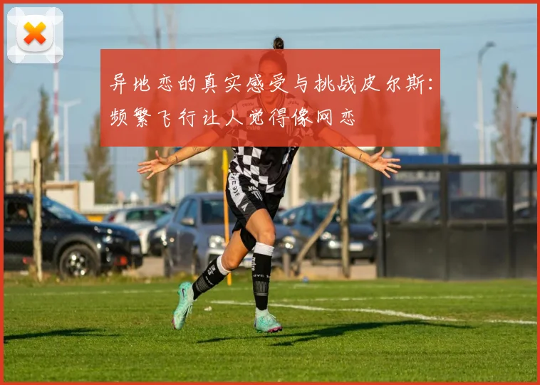 异地恋的真实感受与挑战皮尔斯：频繁飞行让人觉得像网恋