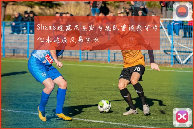 Shams透露尼克斯与鹿队曾谈判字母但未达成交易协议