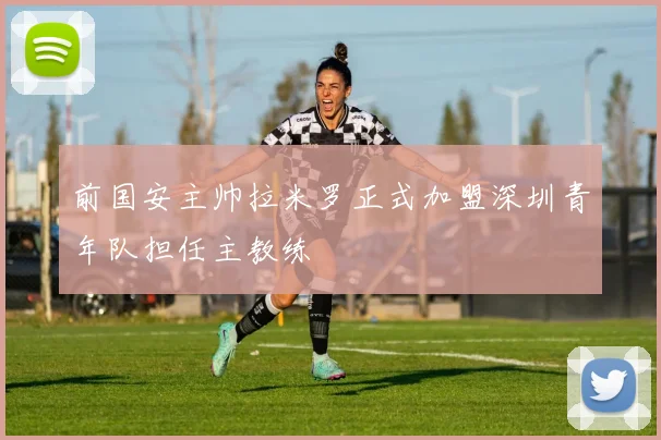 前国安主帅拉米罗正式加盟深圳青年队担任主教练