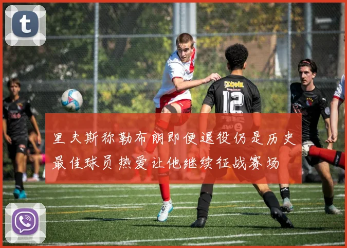 里夫斯称勒布朗即便退役仍是历史最佳球员热爱让他继续征战赛场