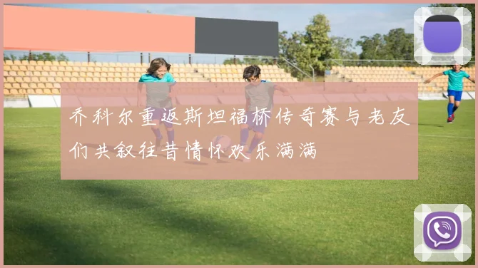 乔科尔重返斯坦福桥传奇赛与老友们共叙往昔情怀欢乐满满