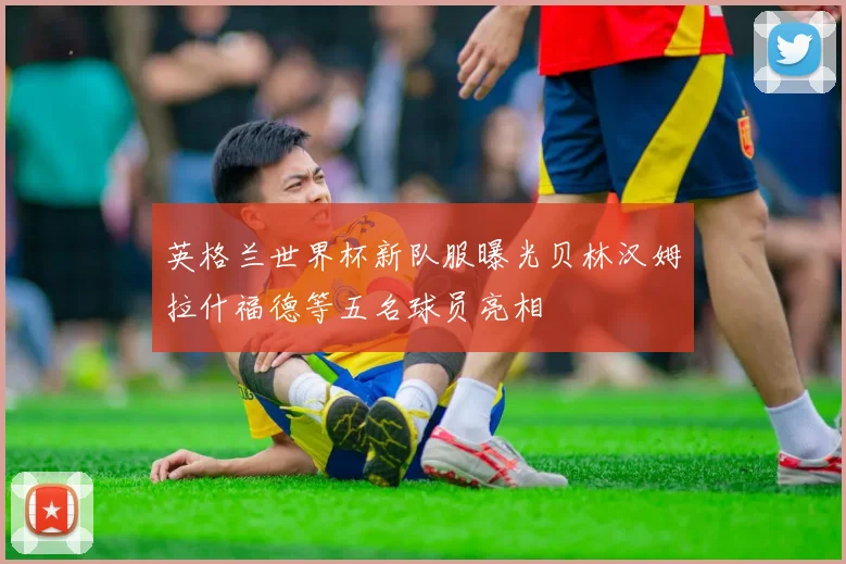 英格兰世界杯新队服曝光贝林汉姆拉什福德等五名球员亮相