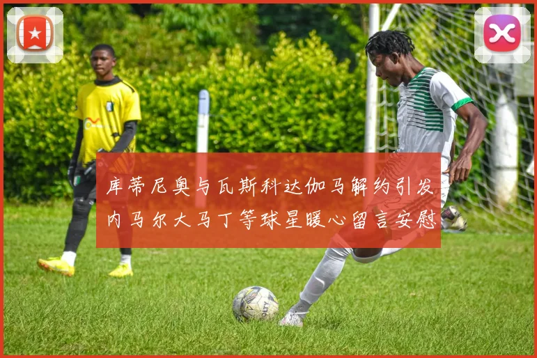 库蒂尼奥与瓦斯科达伽马解约引发内马尔大马丁等球星暖心留言安慰