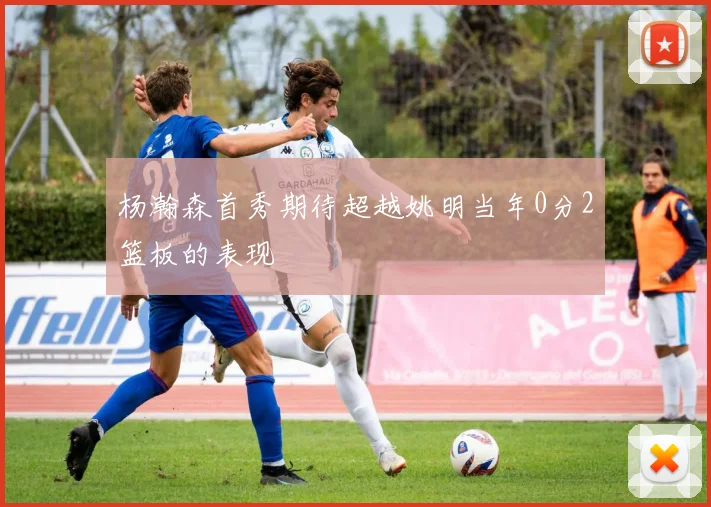 杨瀚森首秀期待超越姚明当年0分2篮板的表现
