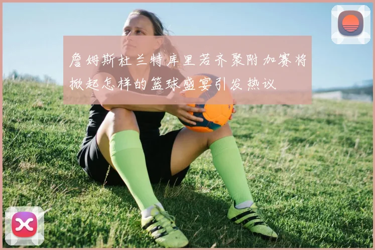 詹姆斯杜兰特库里若齐聚附加赛将掀起怎样的篮球盛宴引发热议