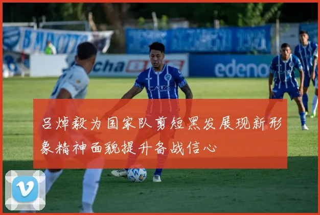 吕焯毅为国家队剪短黑发展现新形象精神面貌提升备战信心