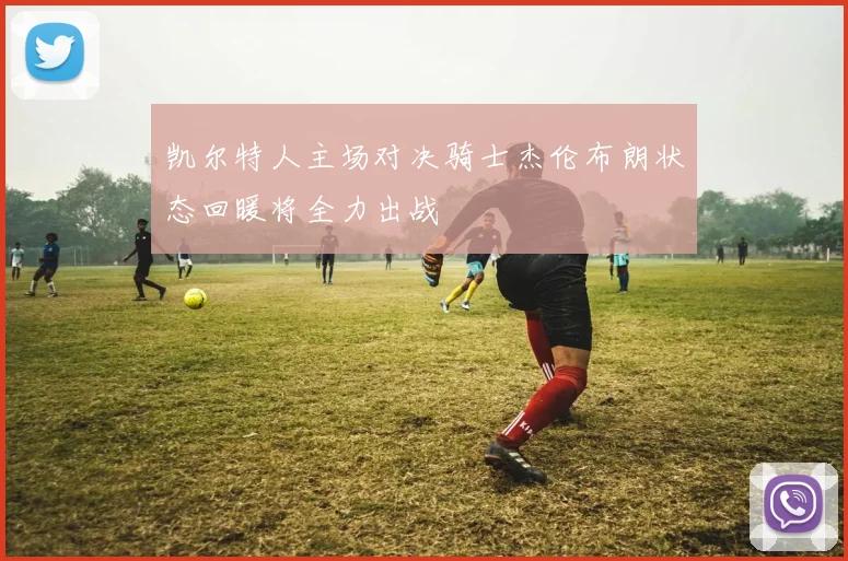 凯尔特人主场对决骑士杰伦布朗状态回暖将全力出战