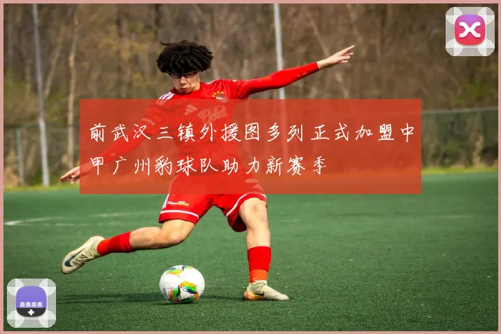 前武汉三镇外援图多列正式加盟中甲广州豹球队助力新赛季