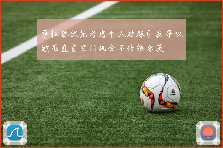 萨拉赫优先考虑个人进球引发争议迪尼直言空门机会不传维尔茨