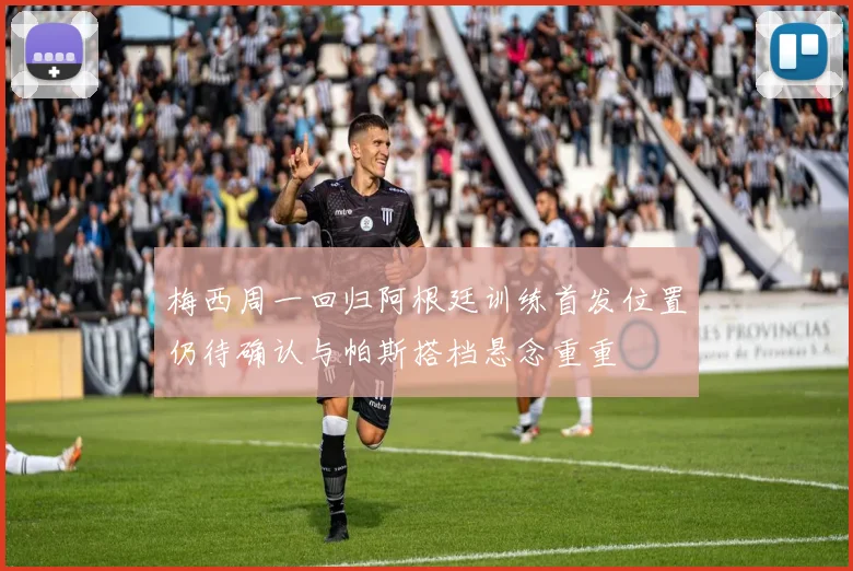 梅西周一回归阿根廷训练首发位置仍待确认与帕斯搭档悬念重重