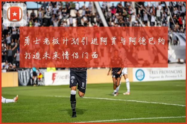 勇士老板计划引进阿贾与阿德巴约打造未来情侣门面