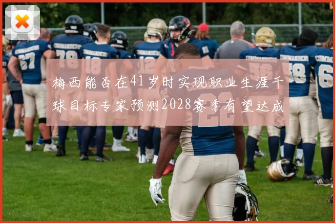 梅西能否在41岁时实现职业生涯千球目标专家预测2028赛季有望达成