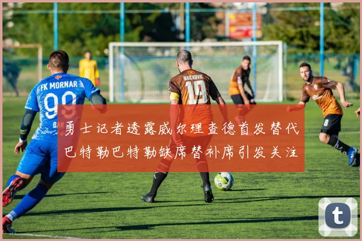 勇士记者透露威尔理查德首发替代巴特勒巴特勒缺席替补席引发关注