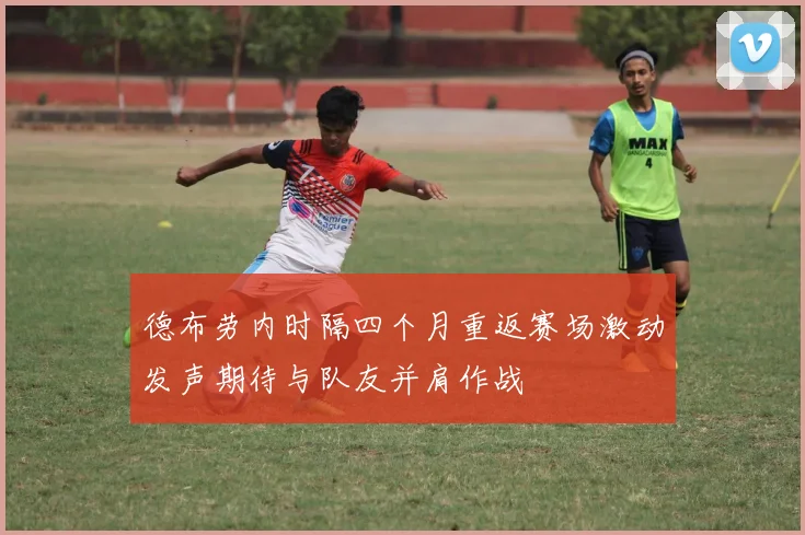 德布劳内时隔四个月重返赛场激动发声期待与队友并肩作战