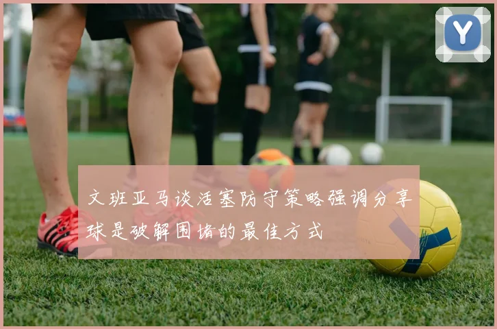 文班亚马谈活塞防守策略强调分享球是破解围堵的最佳方式